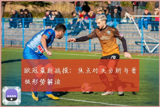 欧冠最新战报：焦点对决分析与晋级形势解读