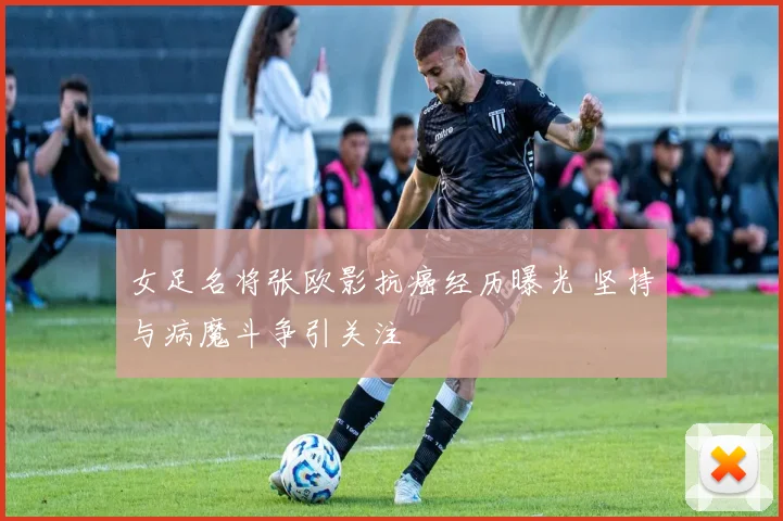 女足名将张欧影抗癌经历曝光 坚持与病魔斗争引关注