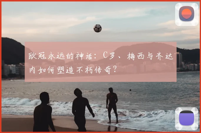 欧冠永远的神话：C罗、梅西与齐达内如何塑造不朽传奇？