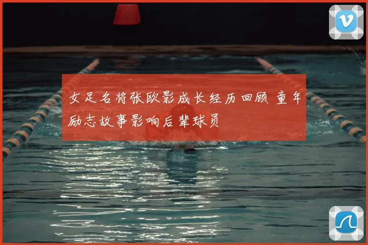 女足名将张欧影成长经历回顾 童年励志故事影响后辈球员