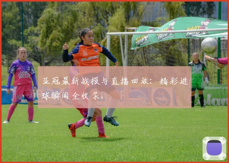 亚冠最新战报与直播回放：精彩进球瞬间全收录。