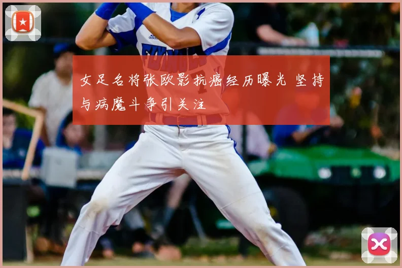 女足名将张欧影抗癌经历曝光 坚持与病魔斗争引关注