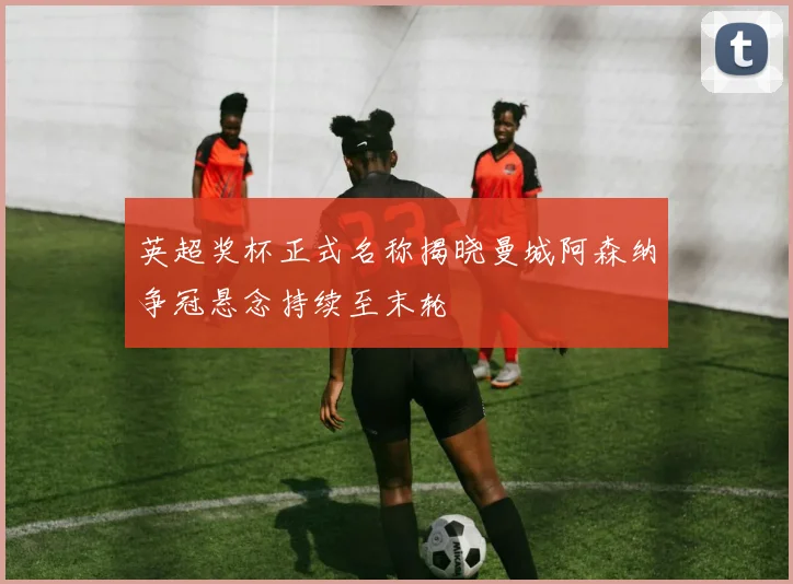 英超奖杯正式名称揭晓曼城阿森纳争冠悬念持续至末轮