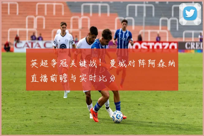 英超争冠关键战！曼城对阵阿森纳直播前瞻与实时比分