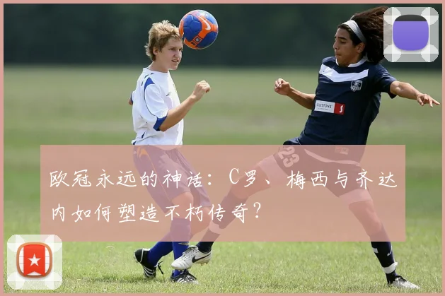 欧冠永远的神话：C罗、梅西与齐达内如何塑造不朽传奇？